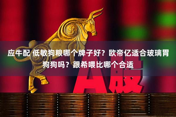 应牛配 低敏狗粮哪个牌子好？欧帝亿适合玻璃胃狗狗吗？跟希喂比哪个合适