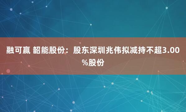 融可赢 韶能股份：股东深圳兆伟拟减持不超3.00%股份