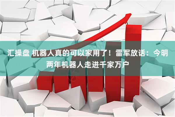 汇操盘 机器人真的可以家用了！雷军放话：今明两年机器人走进千家万户