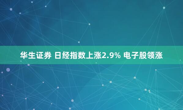 华生证券 日经指数上涨2.9% 电子股领涨