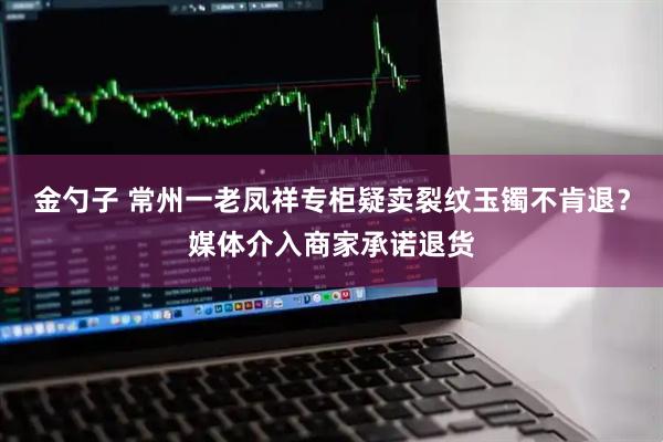 金勺子 常州一老凤祥专柜疑卖裂纹玉镯不肯退？媒体介入商家承诺退货