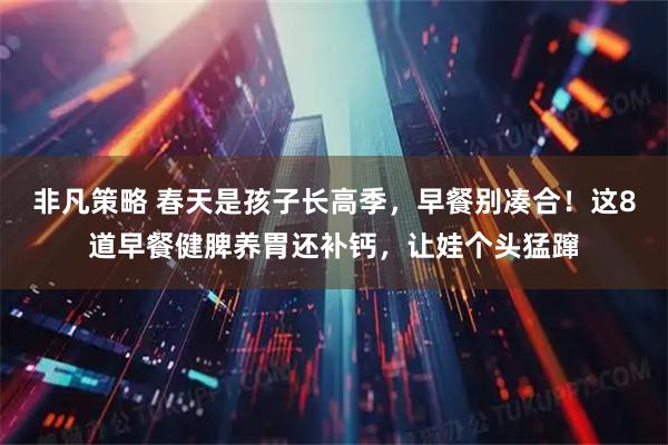 非凡策略 春天是孩子长高季，早餐别凑合！这8道早餐健脾养胃还补钙，让娃个头猛蹿