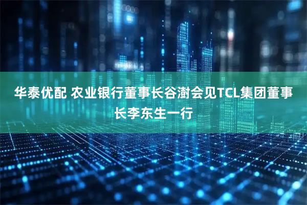 华泰优配 农业银行董事长谷澍会见TCL集团董事长李东生一行