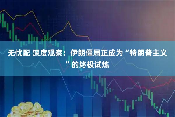 无忧配 深度观察：伊朗僵局正成为“特朗普主义”的终极试炼