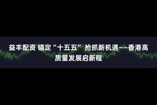 益丰配资 锚定“十五五” 抢抓新机遇——香港高质量发展启新程