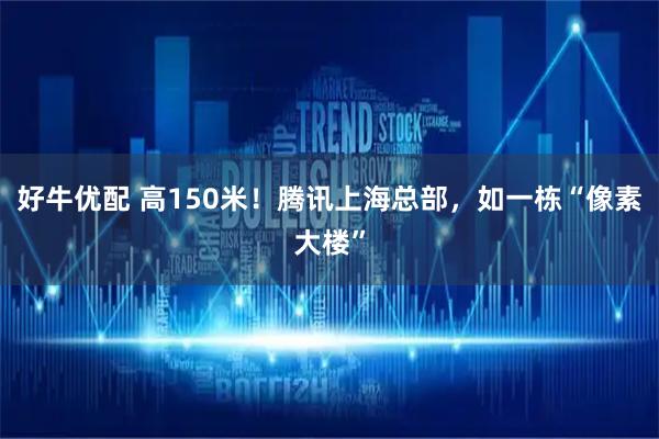 好牛优配 高150米！腾讯上海总部，如一栋“像素大楼”