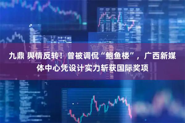 九鼎 舆情反转！曾被调侃“鲍鱼楼”，广西新媒体中心凭设计实力斩获国际奖项