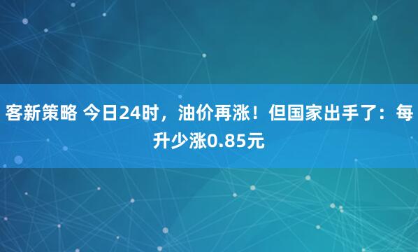 客新策略 今日24时，油价再涨！但国家出手了：每升少涨0.85元