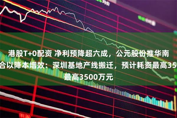 港股T+0配资 净利预降超六成，公元股份推华南业务整合以降本增效：深圳基地产线搬迁，预计耗资最高3500万元