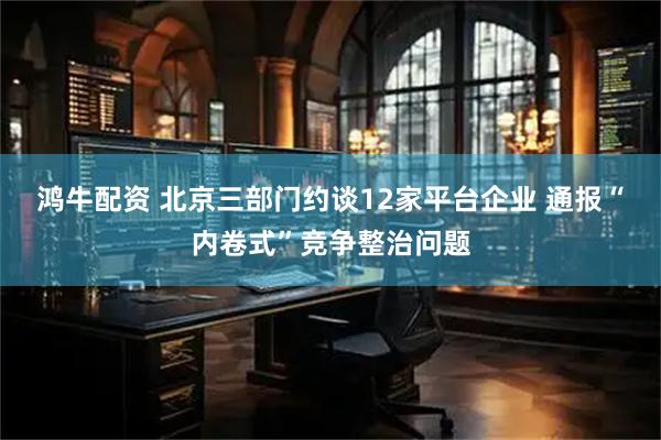 鸿牛配资 北京三部门约谈12家平台企业 通报“内卷式”竞争整治问题