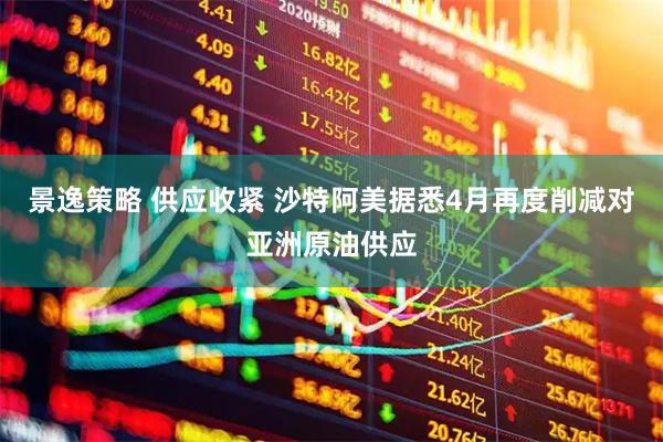 景逸策略 供应收紧 沙特阿美据悉4月再度削减对亚洲原油供应