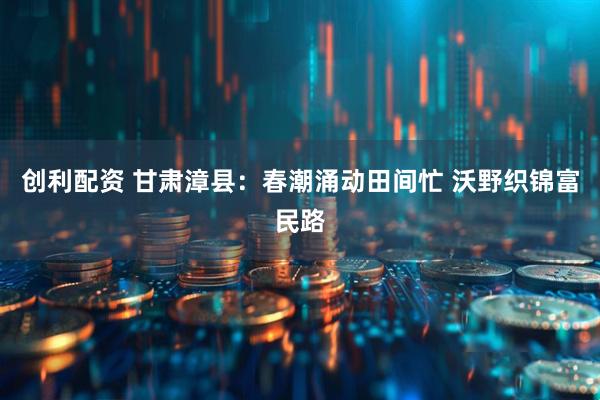 创利配资 甘肃漳县：春潮涌动田间忙 沃野织锦富民路