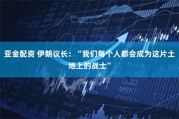 亚金配资 伊朗议长：“我们每个人都会成为这片土地上的战士”