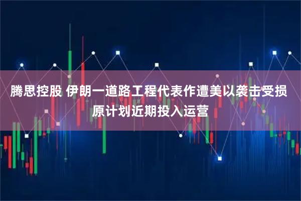 腾思控股 伊朗一道路工程代表作遭美以袭击受损 原计划近期投入运营