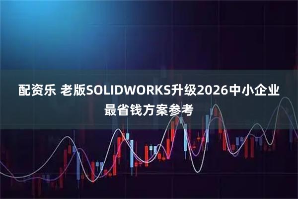 配资乐 老版SOLIDWORKS升级2026中小企业最省钱方案参考