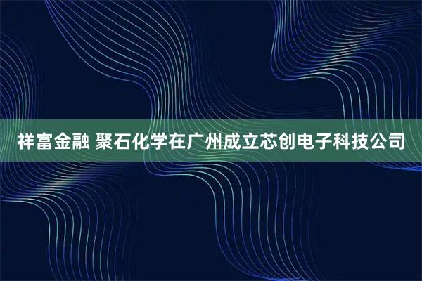祥富金融 聚石化学在广州成立芯创电子科技公司