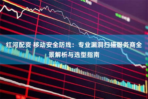 红河配资 移动安全防线：专业漏洞扫描服务商全景解析与选型指南