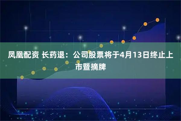 凤凰配资 长药退：公司股票将于4月13日终止上市暨摘牌