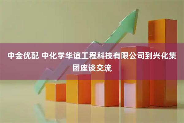 中金优配 中化学华谊工程科技有限公司到兴化集团座谈交流