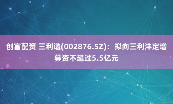创富配资 三利谱(002876.SZ)：拟向三利沣定增募资不超过5.5亿元