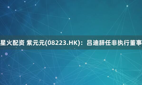 星火配资 紫元元(08223.HK)：吕迪辞任非执行董事