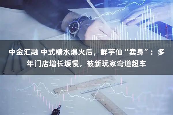 中金汇融 中式糖水爆火后，鲜芋仙“卖身”：多年门店增长缓慢，被新玩家弯道超车