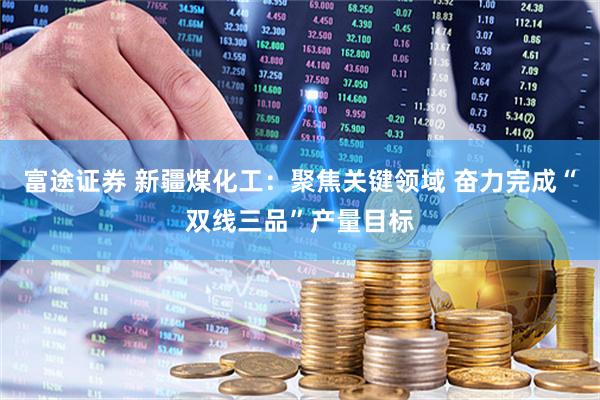 富途证券 新疆煤化工：聚焦关键领域 奋力完成“双线三品”产量目标