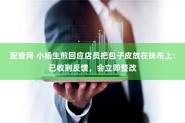 配查网 小杨生煎回应店员把包子皮放在抹布上：已收到反馈，会立即整改