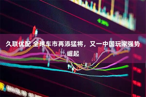 久联优配 全球车市再添猛将，又一中国玩家强势崛起