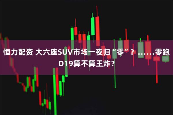 恒力配资 大六座SUV市场一夜归“零”？……零跑D19算不算王炸？