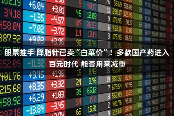 股票推手 降脂针已卖“白菜价”！多款国产药进入百元时代 能否用来减重