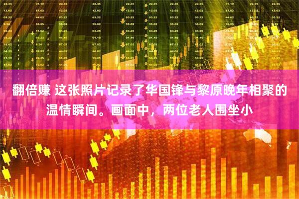 翻倍赚 这张照片记录了华国锋与黎原晚年相聚的温情瞬间。画面中,两位老人围坐小