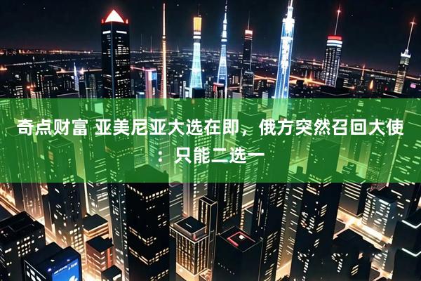 奇点财富 亚美尼亚大选在即，俄方突然召回大使：只能二选一