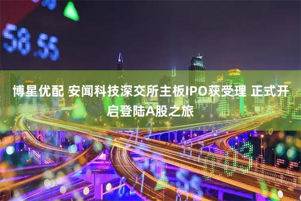 博星优配 安闻科技深交所主板IPO获受理 正式开启登陆A股之旅