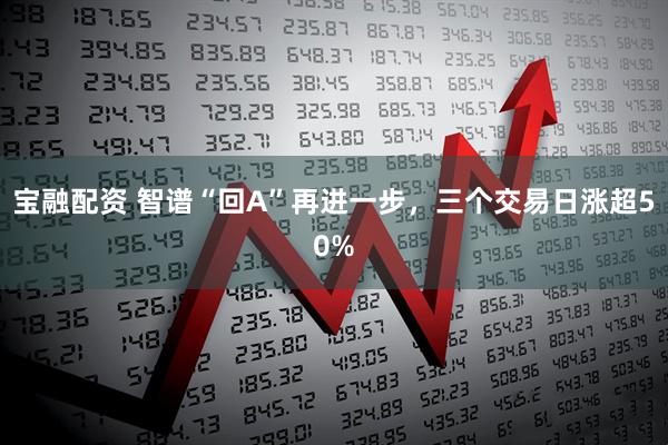 宝融配资 智谱“回A”再进一步，三个交易日涨超50%