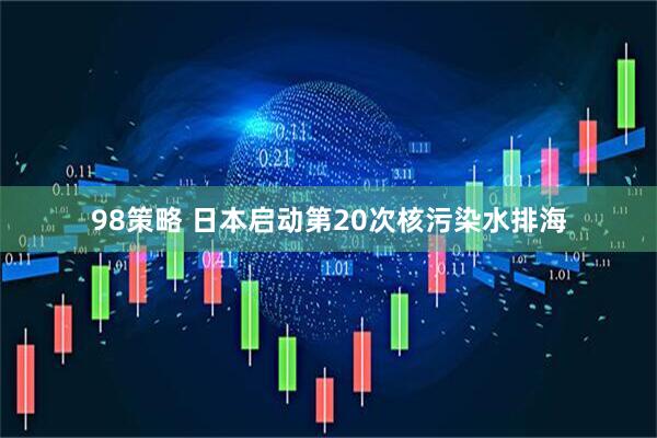 98策略 日本启动第20次核污染水排海