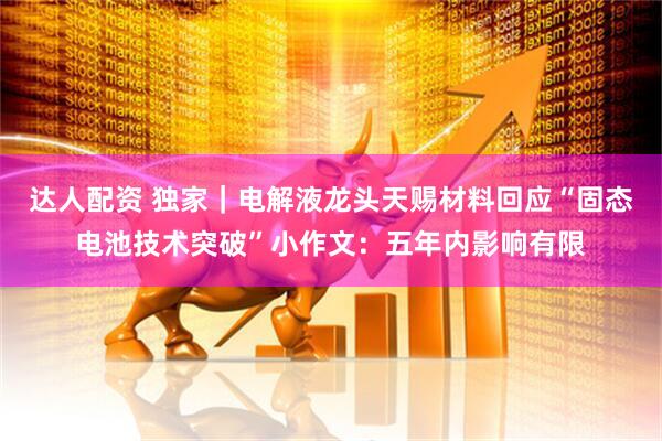 达人配资 独家|电解液龙头天赐材料回应“固态电池技术突破”小作文:五年内影响有限