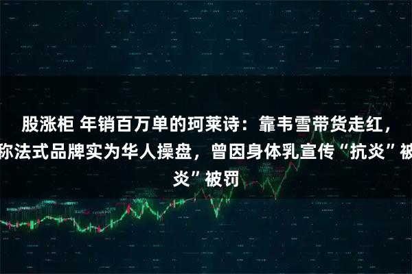 股涨柜 年销百万单的珂莱诗:靠韦雪带货走红,号称法式品牌实为华人操盘,曾因身体乳宣传“抗炎”被罚