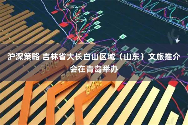 沪深策略 吉林省大长白山区域（山东）文旅推介会在青岛举办