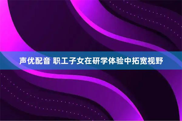 声优配音 职工子女在研学体验中拓宽视野