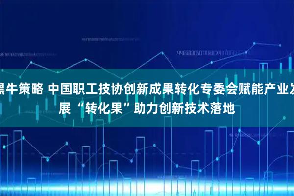 黑牛策略 中国职工技协创新成果转化专委会赋能产业发展 “转化果”助力创新技术落地