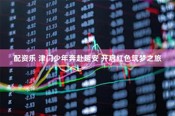 配资乐 津门少年奔赴延安 开启红色筑梦之旅